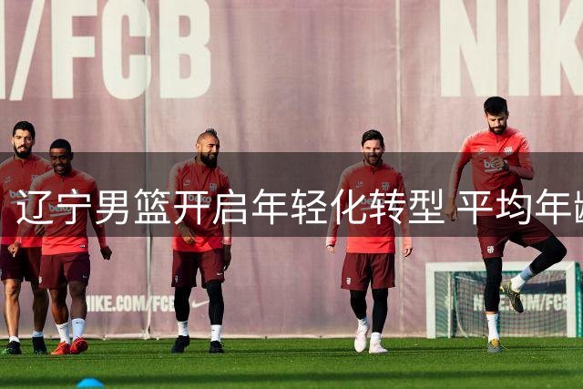 辽宁男篮开启年轻化转型 平均年龄大幅下降